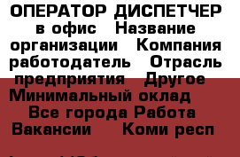 ОПЕРАТОР-ДИСПЕТЧЕР в офис › Название организации ­ Компания-работодатель › Отрасль предприятия ­ Другое › Минимальный оклад ­ 1 - Все города Работа » Вакансии   . Коми респ.